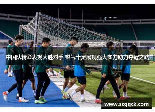 中国队精彩表现大胜对手 锐气十足展现强大实力助力夺冠之路