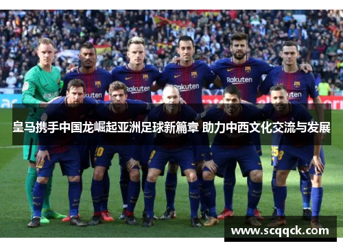 皇马携手中国龙崛起亚洲足球新篇章 助力中西文化交流与发展