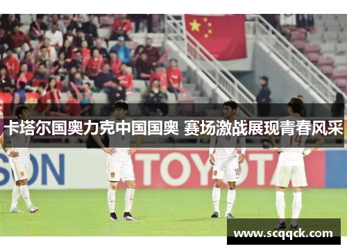 卡塔尔国奥力克中国国奥 赛场激战展现青春风采